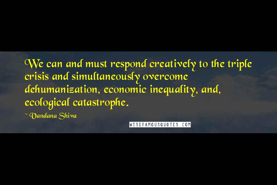 Vandana Shiva Quotes: We can and must respond creatively to the triple crisis and simultaneously overcome dehumanization, economic inequality, and, ecological catastrophe.