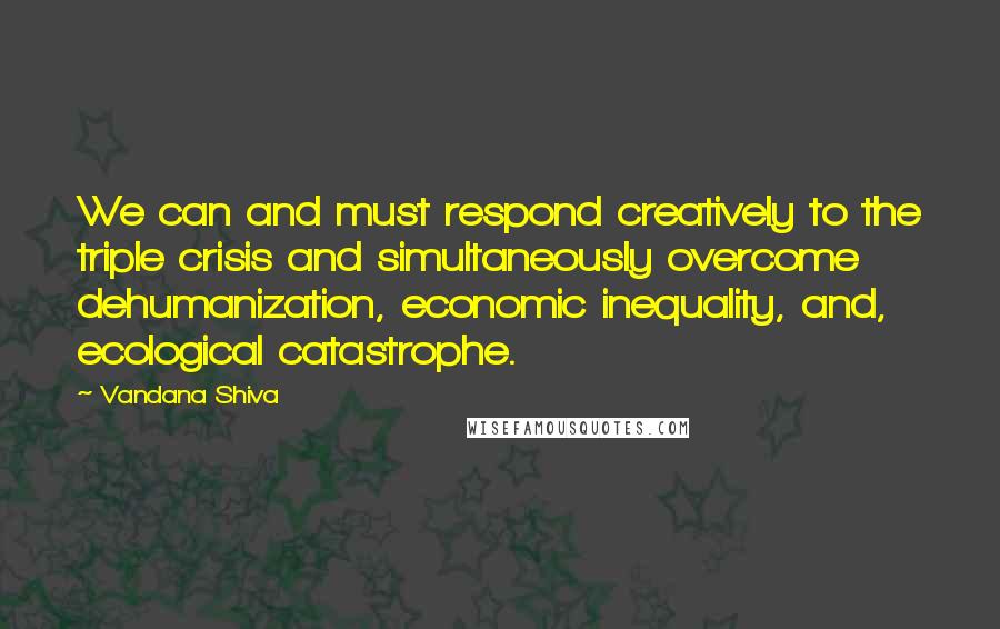 Vandana Shiva Quotes: We can and must respond creatively to the triple crisis and simultaneously overcome dehumanization, economic inequality, and, ecological catastrophe.