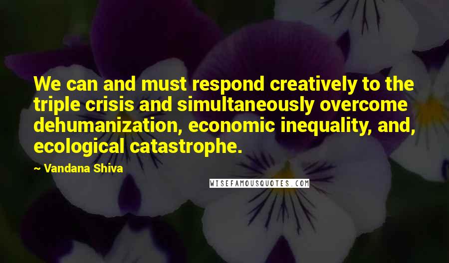 Vandana Shiva Quotes: We can and must respond creatively to the triple crisis and simultaneously overcome dehumanization, economic inequality, and, ecological catastrophe.