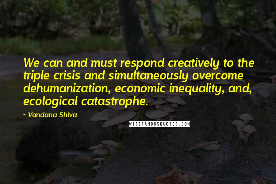 Vandana Shiva Quotes: We can and must respond creatively to the triple crisis and simultaneously overcome dehumanization, economic inequality, and, ecological catastrophe.