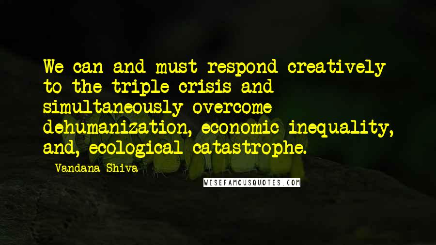 Vandana Shiva Quotes: We can and must respond creatively to the triple crisis and simultaneously overcome dehumanization, economic inequality, and, ecological catastrophe.