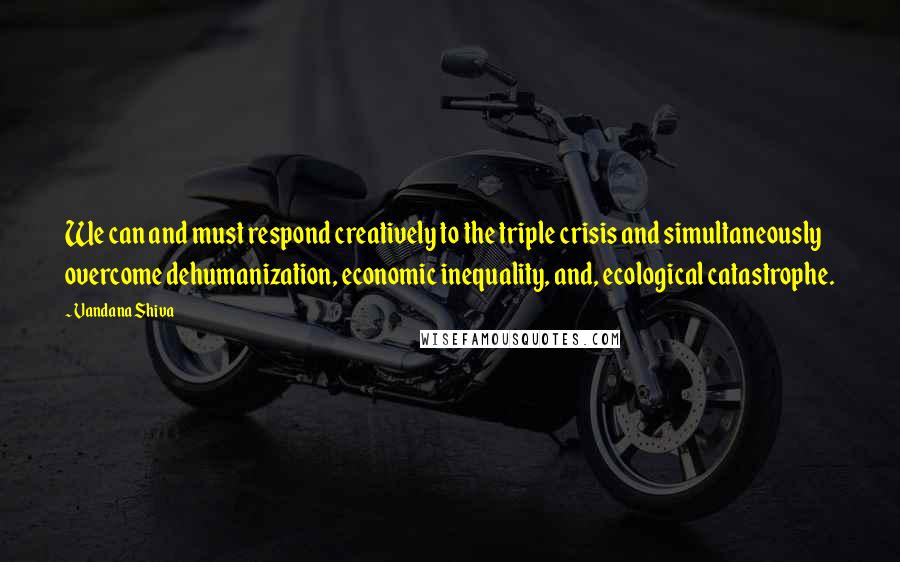 Vandana Shiva Quotes: We can and must respond creatively to the triple crisis and simultaneously overcome dehumanization, economic inequality, and, ecological catastrophe.