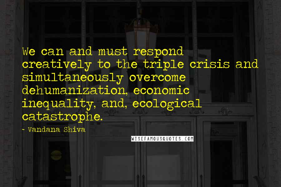 Vandana Shiva Quotes: We can and must respond creatively to the triple crisis and simultaneously overcome dehumanization, economic inequality, and, ecological catastrophe.