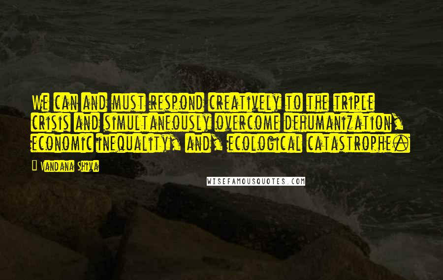 Vandana Shiva Quotes: We can and must respond creatively to the triple crisis and simultaneously overcome dehumanization, economic inequality, and, ecological catastrophe.