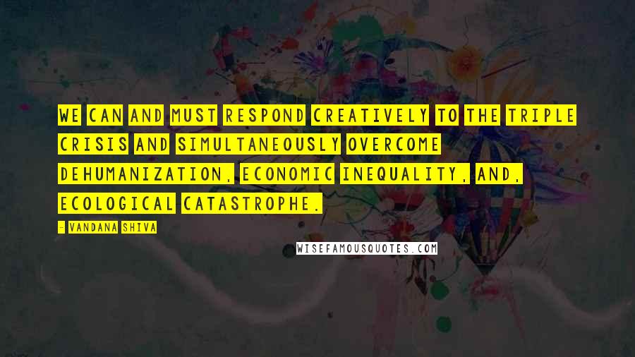 Vandana Shiva Quotes: We can and must respond creatively to the triple crisis and simultaneously overcome dehumanization, economic inequality, and, ecological catastrophe.