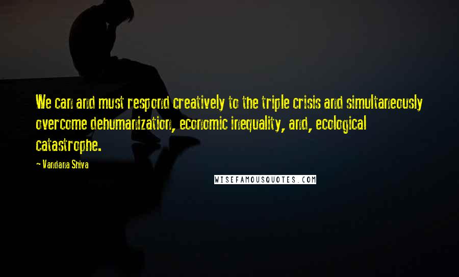 Vandana Shiva Quotes: We can and must respond creatively to the triple crisis and simultaneously overcome dehumanization, economic inequality, and, ecological catastrophe.