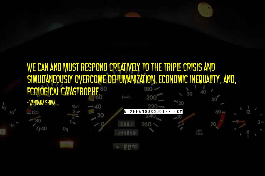 Vandana Shiva Quotes: We can and must respond creatively to the triple crisis and simultaneously overcome dehumanization, economic inequality, and, ecological catastrophe.