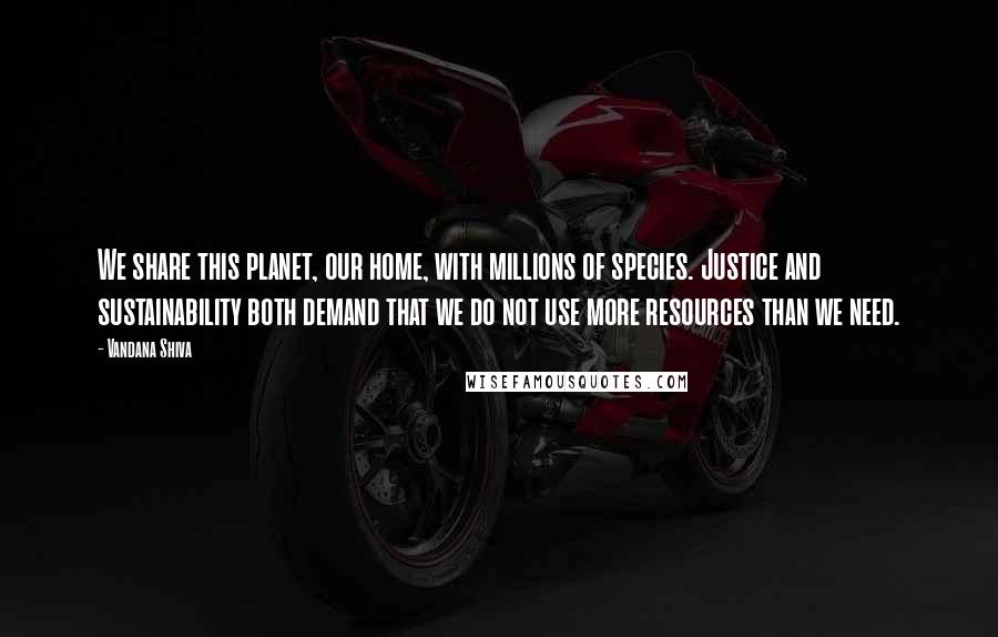 Vandana Shiva Quotes: We share this planet, our home, with millions of species. Justice and sustainability both demand that we do not use more resources than we need.