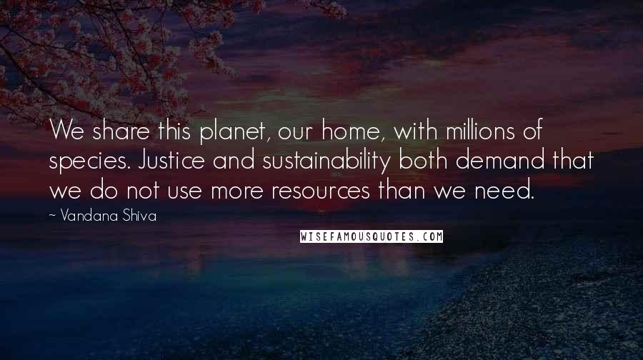 Vandana Shiva Quotes: We share this planet, our home, with millions of species. Justice and sustainability both demand that we do not use more resources than we need.