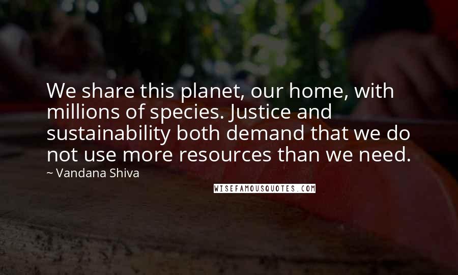 Vandana Shiva Quotes: We share this planet, our home, with millions of species. Justice and sustainability both demand that we do not use more resources than we need.