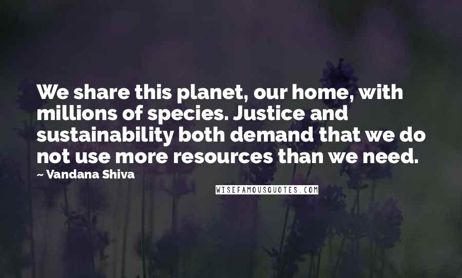 Vandana Shiva Quotes: We share this planet, our home, with millions of species. Justice and sustainability both demand that we do not use more resources than we need.