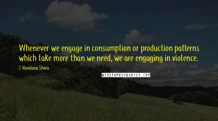 Vandana Shiva Quotes: Whenever we engage in consumption or production patterns which take more than we need, we are engaging in violence.