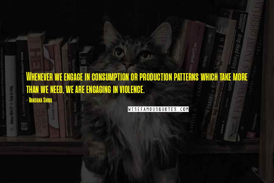 Vandana Shiva Quotes: Whenever we engage in consumption or production patterns which take more than we need, we are engaging in violence.
