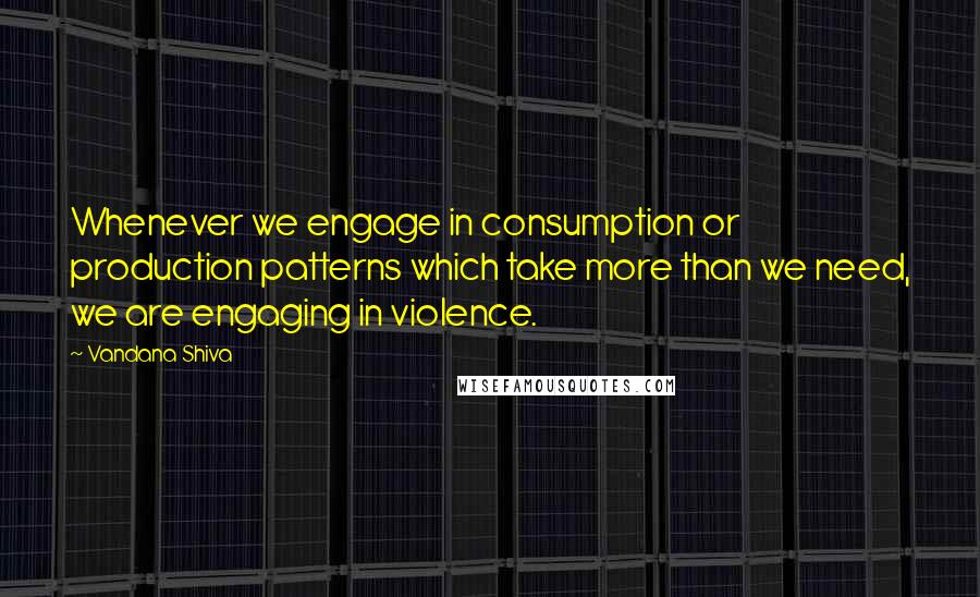 Vandana Shiva Quotes: Whenever we engage in consumption or production patterns which take more than we need, we are engaging in violence.