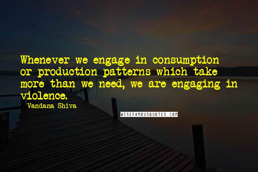 Vandana Shiva Quotes: Whenever we engage in consumption or production patterns which take more than we need, we are engaging in violence.