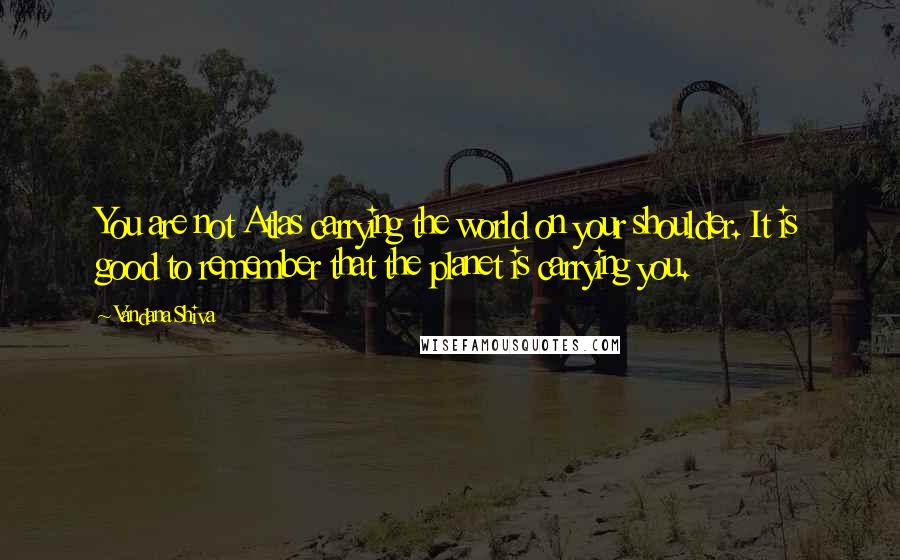 Vandana Shiva Quotes: You are not Atlas carrying the world on your shoulder. It is good to remember that the planet is carrying you.