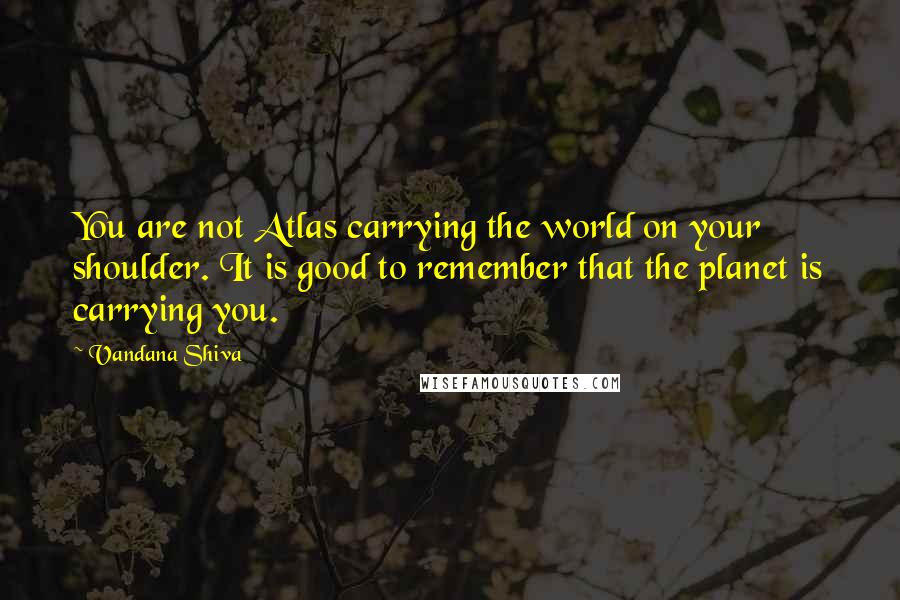 Vandana Shiva Quotes: You are not Atlas carrying the world on your shoulder. It is good to remember that the planet is carrying you.