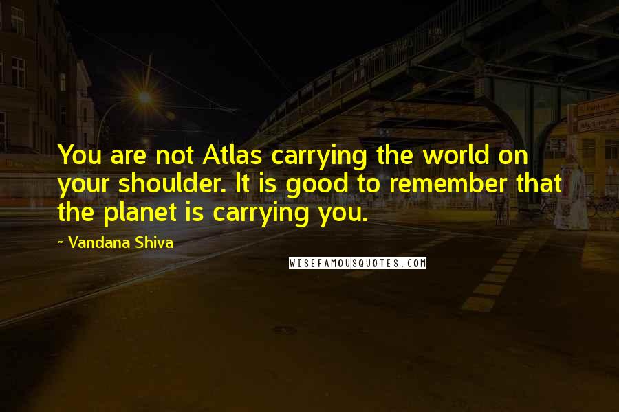 Vandana Shiva Quotes: You are not Atlas carrying the world on your shoulder. It is good to remember that the planet is carrying you.