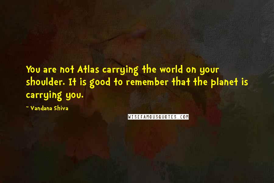 Vandana Shiva Quotes: You are not Atlas carrying the world on your shoulder. It is good to remember that the planet is carrying you.