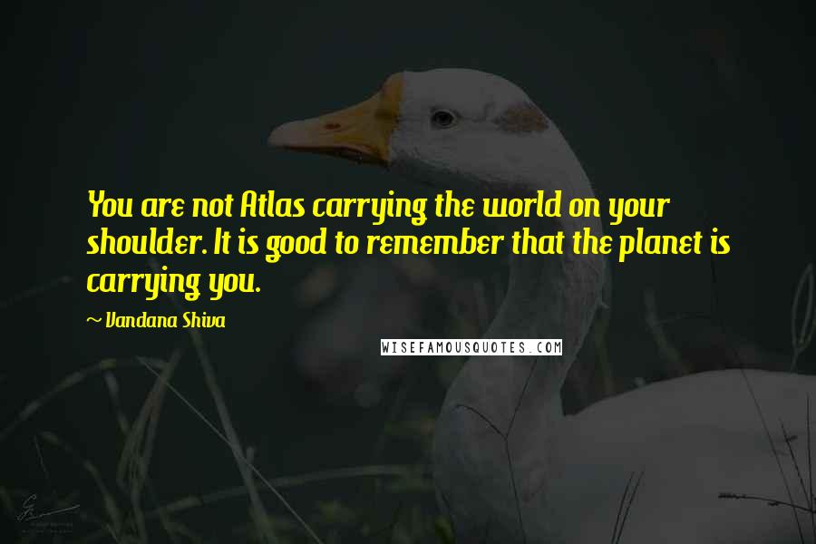 Vandana Shiva Quotes: You are not Atlas carrying the world on your shoulder. It is good to remember that the planet is carrying you.