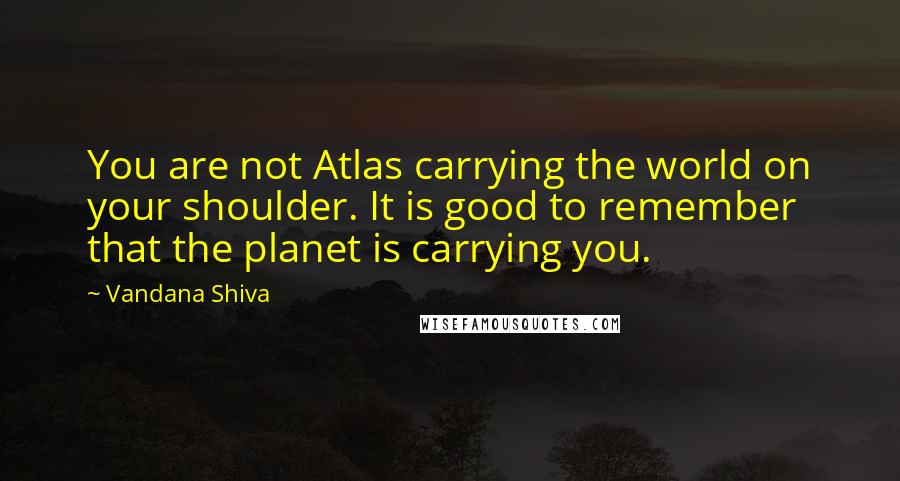 Vandana Shiva Quotes: You are not Atlas carrying the world on your shoulder. It is good to remember that the planet is carrying you.