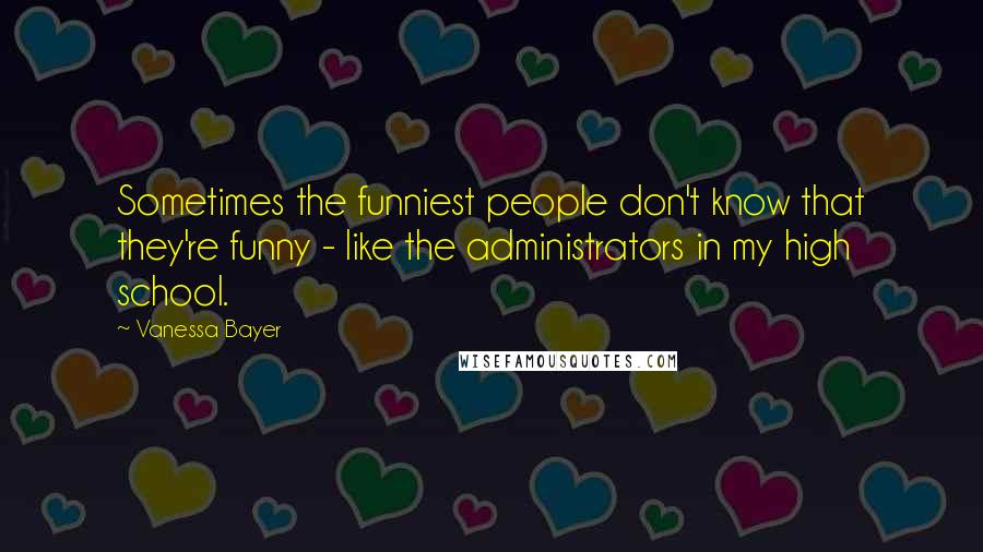 Vanessa Bayer Quotes: Sometimes the funniest people don't know that they're funny - like the administrators in my high school.