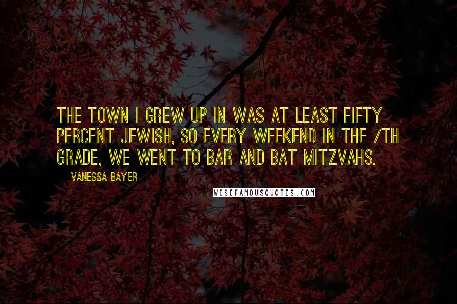 Vanessa Bayer Quotes: The town I grew up in was at least fifty percent Jewish, so every weekend in the 7th grade, we went to Bar and Bat Mitzvahs.