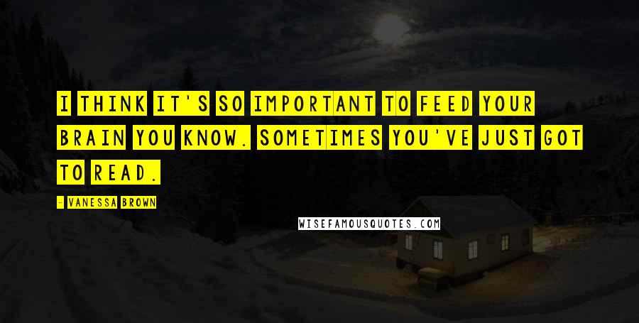 Vanessa Brown Quotes: I think it's so important to feed your brain you know. Sometimes you've just got to read.