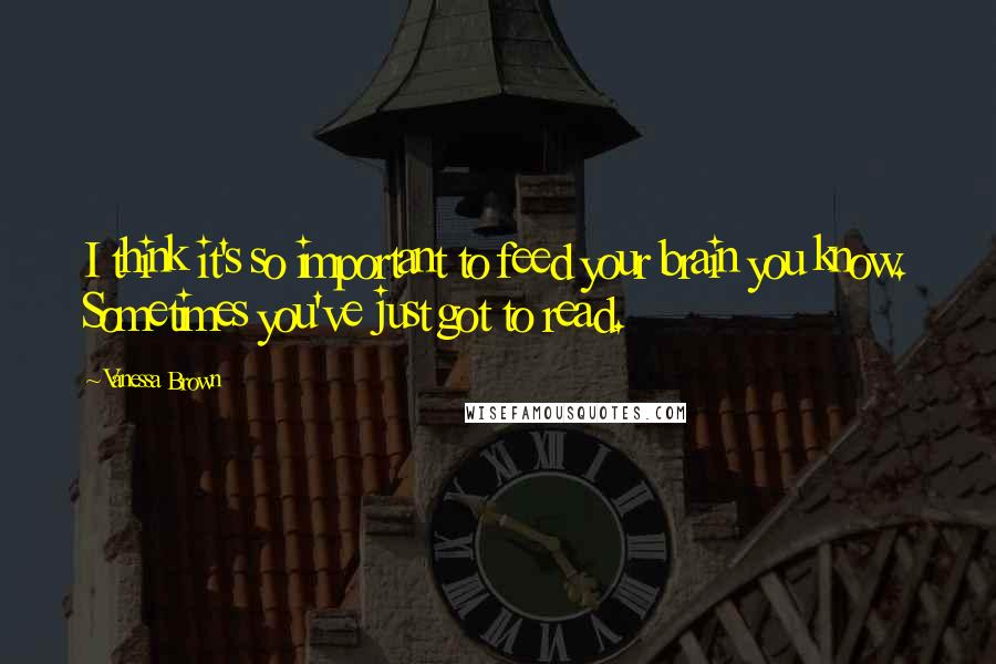 Vanessa Brown Quotes: I think it's so important to feed your brain you know. Sometimes you've just got to read.