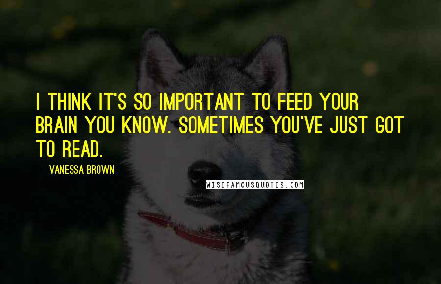 Vanessa Brown Quotes: I think it's so important to feed your brain you know. Sometimes you've just got to read.