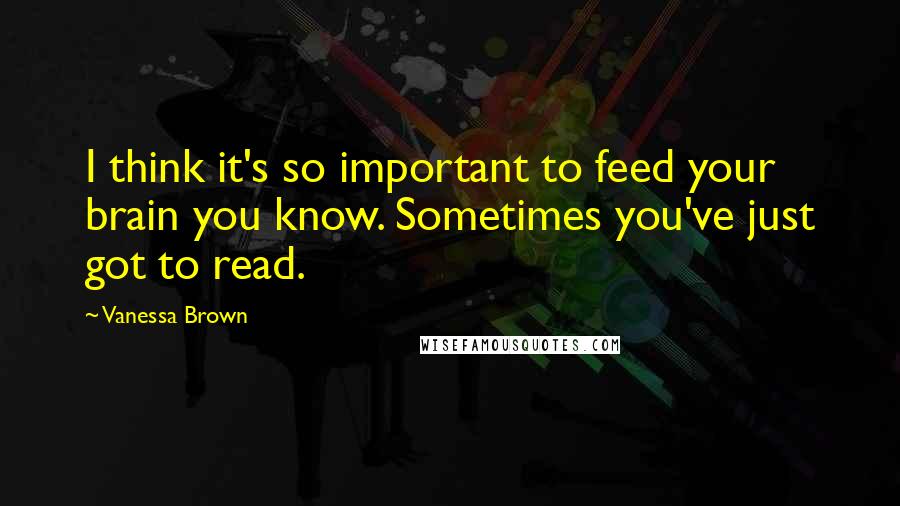 Vanessa Brown Quotes: I think it's so important to feed your brain you know. Sometimes you've just got to read.