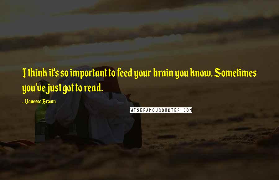 Vanessa Brown Quotes: I think it's so important to feed your brain you know. Sometimes you've just got to read.