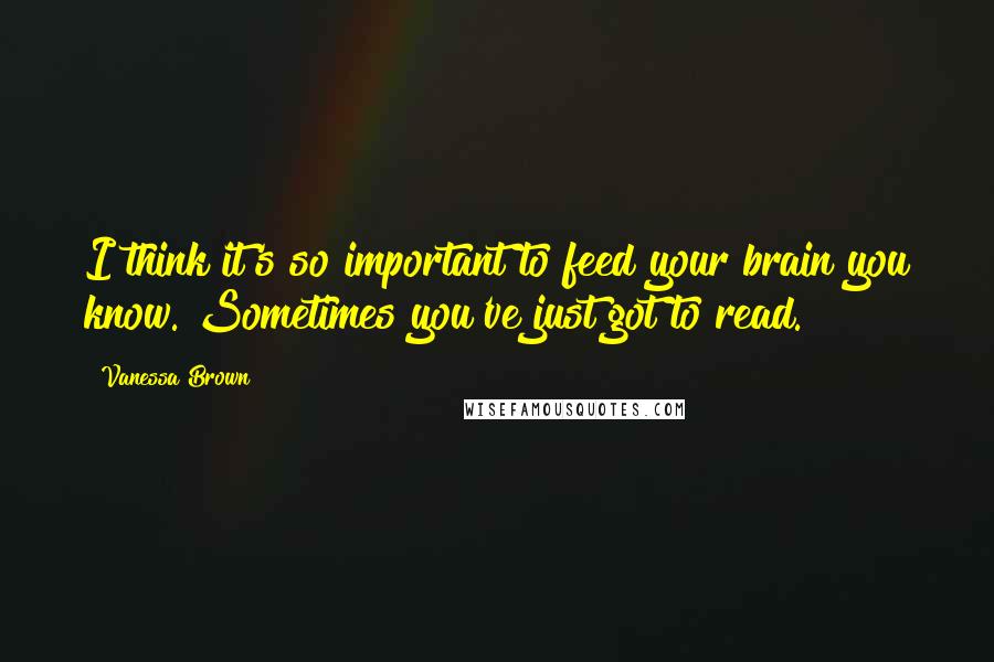Vanessa Brown Quotes: I think it's so important to feed your brain you know. Sometimes you've just got to read.
