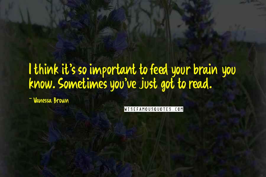 Vanessa Brown Quotes: I think it's so important to feed your brain you know. Sometimes you've just got to read.