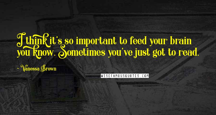Vanessa Brown Quotes: I think it's so important to feed your brain you know. Sometimes you've just got to read.