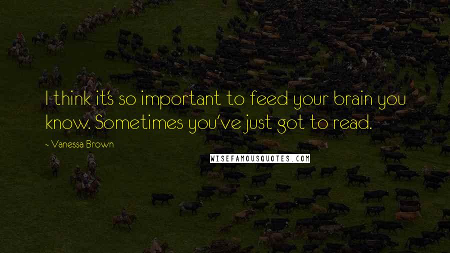 Vanessa Brown Quotes: I think it's so important to feed your brain you know. Sometimes you've just got to read.
