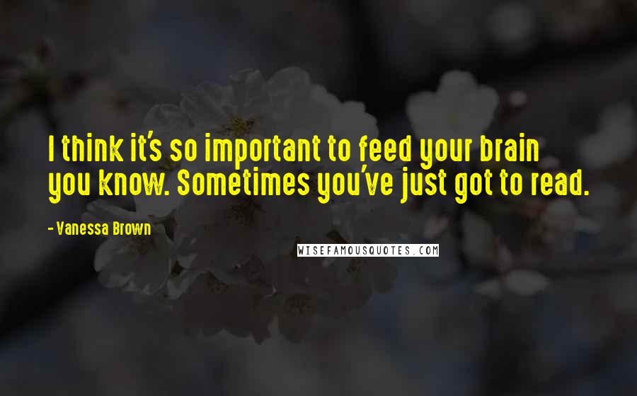 Vanessa Brown Quotes: I think it's so important to feed your brain you know. Sometimes you've just got to read.
