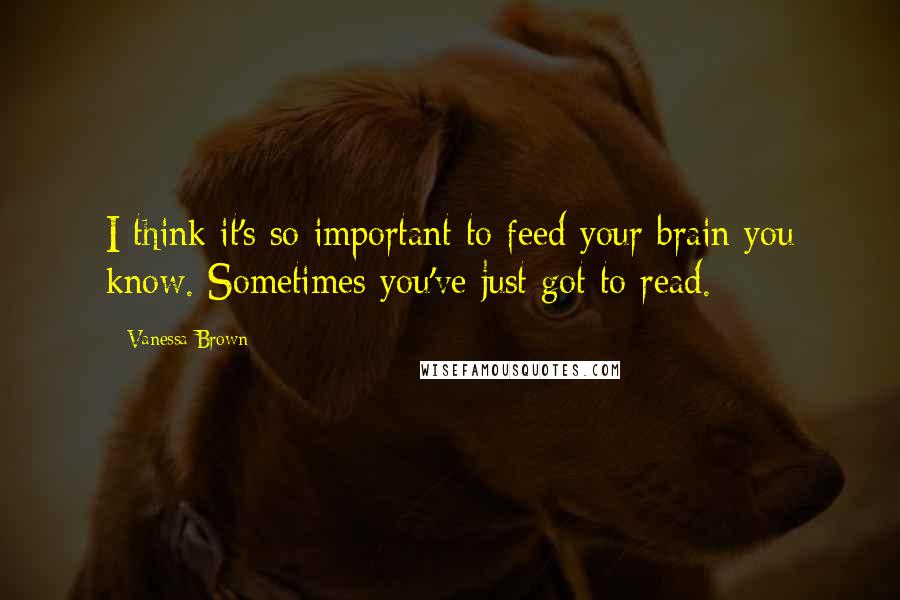 Vanessa Brown Quotes: I think it's so important to feed your brain you know. Sometimes you've just got to read.