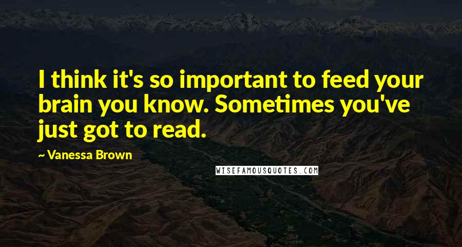 Vanessa Brown Quotes: I think it's so important to feed your brain you know. Sometimes you've just got to read.
