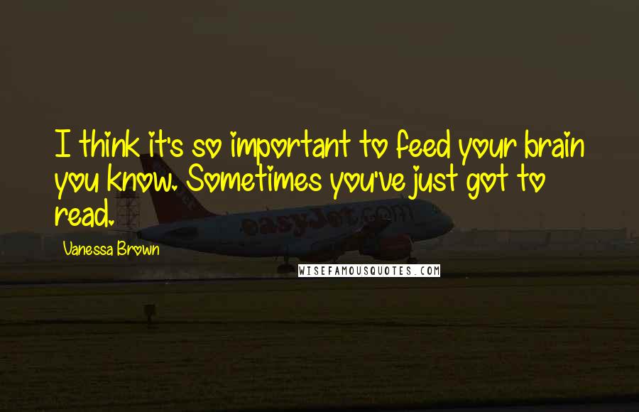 Vanessa Brown Quotes: I think it's so important to feed your brain you know. Sometimes you've just got to read.
