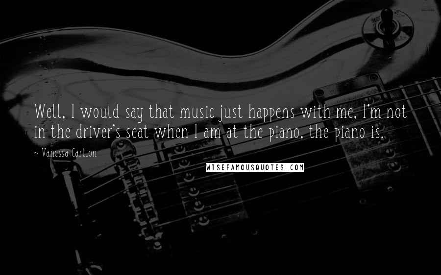 Vanessa Carlton Quotes: Well, I would say that music just happens with me, I'm not in the driver's seat when I am at the piano, the piano is.