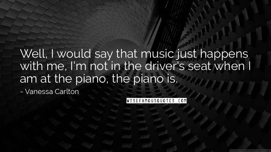 Vanessa Carlton Quotes: Well, I would say that music just happens with me, I'm not in the driver's seat when I am at the piano, the piano is.