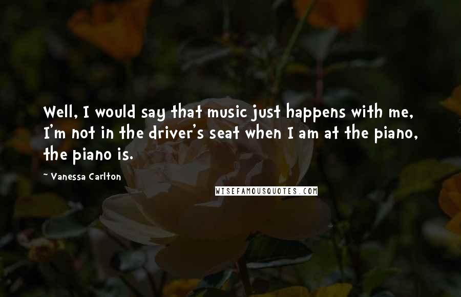 Vanessa Carlton Quotes: Well, I would say that music just happens with me, I'm not in the driver's seat when I am at the piano, the piano is.
