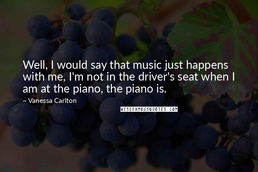 Vanessa Carlton Quotes: Well, I would say that music just happens with me, I'm not in the driver's seat when I am at the piano, the piano is.