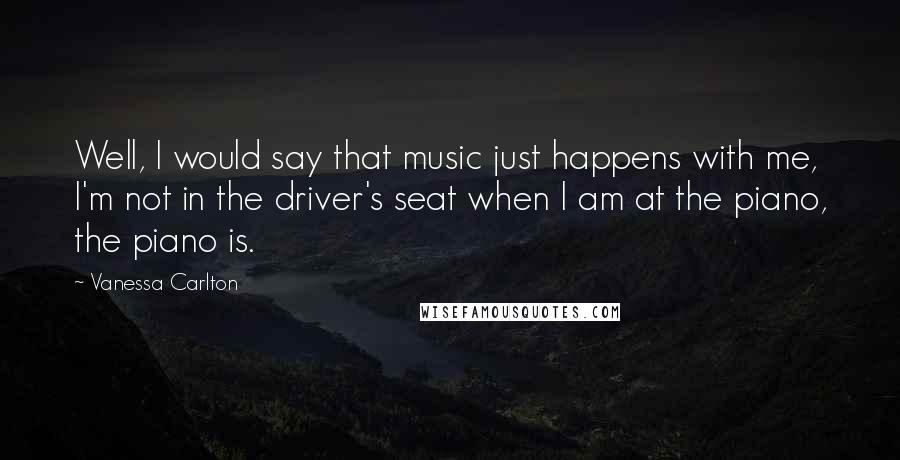 Vanessa Carlton Quotes: Well, I would say that music just happens with me, I'm not in the driver's seat when I am at the piano, the piano is.