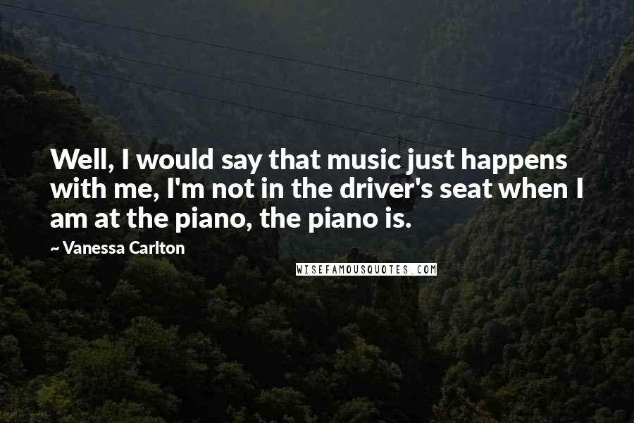 Vanessa Carlton Quotes: Well, I would say that music just happens with me, I'm not in the driver's seat when I am at the piano, the piano is.