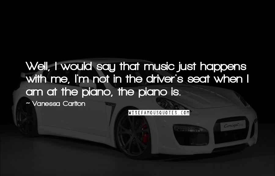 Vanessa Carlton Quotes: Well, I would say that music just happens with me, I'm not in the driver's seat when I am at the piano, the piano is.