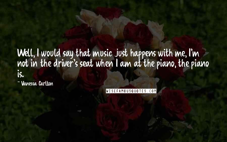 Vanessa Carlton Quotes: Well, I would say that music just happens with me, I'm not in the driver's seat when I am at the piano, the piano is.