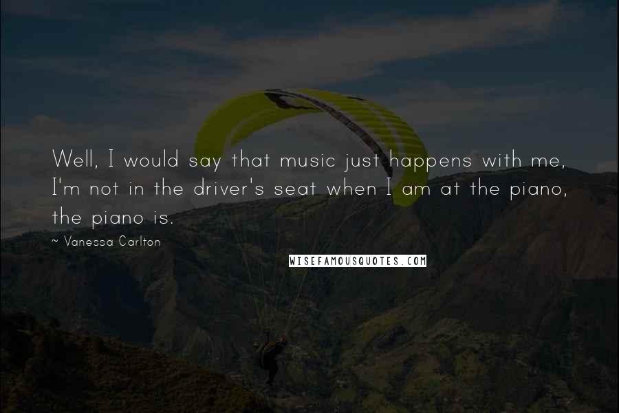 Vanessa Carlton Quotes: Well, I would say that music just happens with me, I'm not in the driver's seat when I am at the piano, the piano is.