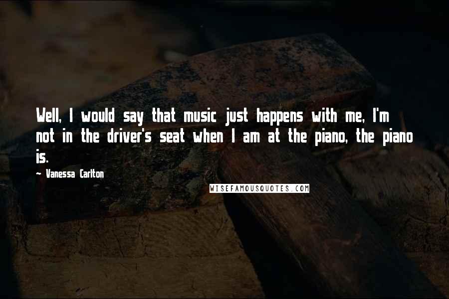 Vanessa Carlton Quotes: Well, I would say that music just happens with me, I'm not in the driver's seat when I am at the piano, the piano is.